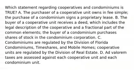 Which statement regarding cooperatives and condominiums is TRUE? A. The purchaser of a cooperative unit owns in fee simple; the purchase of a condominium signs a proprietary lease. B. The buyer of a cooperative unit receives a deed, which includes the legal description of the cooperative and a fractional part of the common elements; the buyer of a condominium purchases shares of stock in the condominium corporation. C. Condominiums are regulated by the Division of Florida Condominiums, Timeshares, and Mobile Homes; cooperative units are regulated by the Division of Real Estate. D. Ad valorem taxes are assessed against each cooperative unit and each condominium unit.