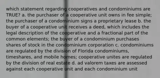 which statement regarding cooperatives and condominiums are TRUE? a. the purchaser of a cooperative unit owns in fee simple; the purchaser of a condominium signs a proprietary lease b. the buyer of a cooperative unit receives a deed, which includes the legal description of the cooperative and a fractional part of the common elements; the buyer of a condominium purchases shares of stock in the condominium corporation c. condominiums are regulated by the division of Florida condominiums, timeshares, and mobile homes; cooperative unites are regulated by the division of real estate d. ad valorem taxes are assessed against each cooperative unit and each condominium unit