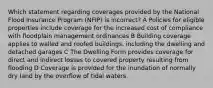 Which statement regarding coverages provided by the National Flood Insurance Program (NFIP) is incorrect? A Policies for eligible properties include coverage for the increased cost of compliance with floodplain management ordinances B Building coverage applies to walled and roofed buildings, including the dwelling and detached garages C The Dwelling Form provides coverage for direct and indirect losses to covered property resulting from flooding D Coverage is provided for the inundation of normally dry land by the overflow of tidal waters