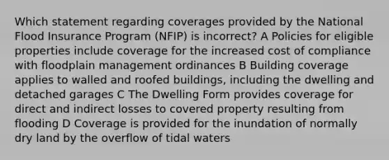 Which statement regarding coverages provided by the National Flood Insurance Program (NFIP) is incorrect? A Policies for eligible properties include coverage for the increased cost of compliance with floodplain management ordinances B Building coverage applies to walled and roofed buildings, including the dwelling and detached garages C The Dwelling Form provides coverage for direct and indirect losses to covered property resulting from flooding D Coverage is provided for the inundation of normally dry land by the overflow of tidal waters