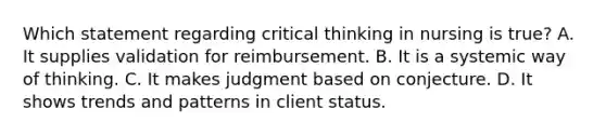 Which statement regarding critical thinking in nursing is true? A. It supplies validation for reimbursement. B. It is a systemic way of thinking. C. It makes judgment based on conjecture. D. It shows trends and patterns in client status.