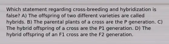 Which statement regarding cross-breeding and hybridization is false? A) The offspring of two different varieties are called hybrids. B) The parental plants of a cross are the P generation. C) The hybrid offspring of a cross are the P1 generation. D) The hybrid offspring of an F1 cross are the F2 generation.