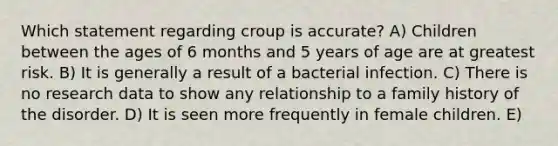 Which statement regarding croup is accurate? A) Children between the ages of 6 months and 5 years of age are at greatest risk. B) It is generally a result of a bacterial infection. C) There is no research data to show any relationship to a family history of the disorder. D) It is seen more frequently in female children. E)