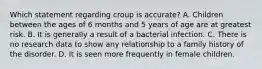 Which statement regarding croup is accurate? A. Children between the ages of 6 months and 5 years of age are at greatest risk. B. It is generally a result of a bacterial infection. C. There is no research data to show any relationship to a family history of the disorder. D. It is seen more frequently in female children.