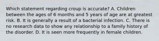 Which statement regarding croup is accurate? A. Children between the ages of 6 months and 5 years of age are at greatest risk. B. It is generally a result of a bacterial infection. C. There is no research data to show any relationship to a family history of the disorder. D. It is seen more frequently in female children.