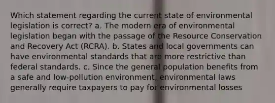 Which statement regarding the current state of environmental legislation is correct? a. The modern era of environmental legislation began with the passage of the Resource Conservation and Recovery Act (RCRA). b. States and local governments can have environmental standards that are more restrictive than federal standards. c. Since the general population benefits from a safe and low-pollution environment, environmental laws generally require taxpayers to pay for environmental losses