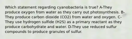 Which statement regarding cyanobacteria is true? A-They produce oxygen from water as they carry out photosynthesis. B-They produce carbon dioxide (CO2) from water and oxygen. C-They use hydrogen sulfide (H2S) as a primary reactant as they produce carbohydrate and water. D-They use reduced sulfur compounds to produce granules of sulfur.