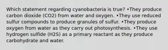 Which statement regarding cyanobacteria is true? •They produce carbon dioxide (CO2) from water and oxygen. •They use reduced sulfur compounds to produce granules of sulfur. •They produce oxygen from water as they carry out photosynthesis. •They use hydrogen sulfide (H2S) as a primary reactant as they produce carbohydrate and water.