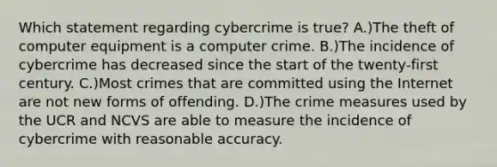 Which statement regarding cybercrime is true? A.)The theft of computer equipment is a computer crime. B.)The incidence of cybercrime has decreased since the start of the twenty-first century. C.)Most crimes that are committed using the Internet are not new forms of offending. D.)The crime measures used by the UCR and NCVS are able to measure the incidence of cybercrime with reasonable accuracy.