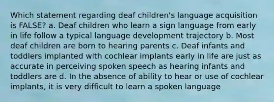 Which statement regarding deaf children's language acquisition is FALSE? a. Deaf children who learn a sign language from early in life follow a typical language development trajectory b. Most deaf children are born to hearing parents c. Deaf infants and toddlers implanted with cochlear implants early in life are just as accurate in perceiving spoken speech as hearing infants and toddlers are d. In the absence of ability to hear or use of cochlear implants, it is very difficult to learn a spoken language