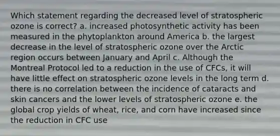 Which statement regarding the decreased level of stratospheric ozone is correct? a. increased photosynthetic activity has been measured in the phytoplankton around America b. the largest decrease in the level of stratospheric ozone over the Arctic region occurs between January and April c. Although the Montreal Protocol led to a reduction in the use of CFCs, it will have little effect on stratospheric ozone levels in the long term d. there is no correlation between the incidence of cataracts and skin cancers and the lower levels of stratospheric ozone e. the global crop yields of wheat, rice, and corn have increased since the reduction in CFC use