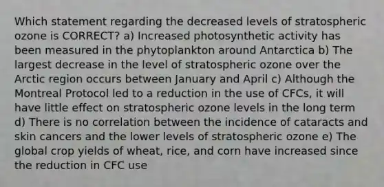 Which statement regarding the decreased levels of stratospheric ozone is CORRECT? a) Increased photosynthetic activity has been measured in the phytoplankton around Antarctica b) The largest decrease in the level of stratospheric ozone over the Arctic region occurs between January and April c) Although the Montreal Protocol led to a reduction in the use of CFCs, it will have little effect on stratospheric ozone levels in the long term d) There is no correlation between the incidence of cataracts and skin cancers and the lower levels of stratospheric ozone e) The global crop yields of wheat, rice, and corn have increased since the reduction in CFC use