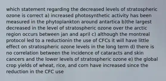 which statement regarding the decreased levels of stratospheric ozone is correct a) increased photosynthetic activity has been measured in the phytoplankton around antartica b)the largest decreased in the level of stratospheric ozone over the arctic region occurs between jan and april c) although the montreal protocol led to a reductionin the use of CFCs it will have little effect on stratospheric ozone levels in the long term d) there is no correlation between the incidence of cataracts and skin cancers and the lower levels of stratospheric ozone e) the global crop yields of wheat, rice, and corn have increased since the reduction in the CFC use