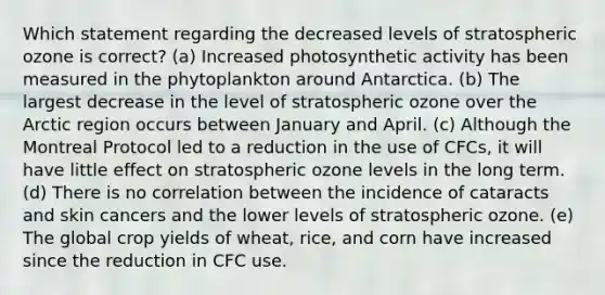 Which statement regarding the decreased levels of stratospheric ozone is correct? (a) Increased photosynthetic activity has been measured in the phytoplankton around Antarctica. (b) The largest decrease in the level of stratospheric ozone over the Arctic region occurs between January and April. (c) Although the Montreal Protocol led to a reduction in the use of CFCs, it will have little effect on stratospheric ozone levels in the long term. (d) There is no correlation between the incidence of cataracts and skin cancers and the lower levels of stratospheric ozone. (e) The global crop yields of wheat, rice, and corn have increased since the reduction in CFC use.