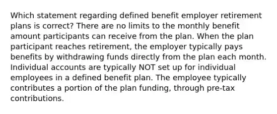 Which statement regarding defined benefit employer retirement plans is correct? There are no limits to the monthly benefit amount participants can receive from the plan. When the plan participant reaches retirement, the employer typically pays benefits by withdrawing funds directly from the plan each month. Individual accounts are typically NOT set up for individual employees in a defined benefit plan. The employee typically contributes a portion of the plan funding, through pre-tax contributions.