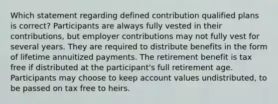 Which statement regarding defined contribution qualified plans is correct? Participants are always fully vested in their contributions, but employer contributions may not fully vest for several years. They are required to distribute benefits in the form of lifetime annuitized payments. The retirement benefit is tax free if distributed at the participant's full retirement age. Participants may choose to keep account values undistributed, to be passed on tax free to heirs.