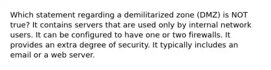 Which statement regarding a demilitarized zone (DMZ) is NOT true? It contains servers that are used only by internal network users. It can be configured to have one or two firewalls. It provides an extra degree of security. It typically includes an email or a web server.