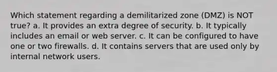 Which statement regarding a demilitarized zone (DMZ) is NOT true? a. It provides an extra degree of security. b. It typically includes an email or web server. c. It can be configured to have one or two firewalls. d. It contains servers that are used only by internal network users.