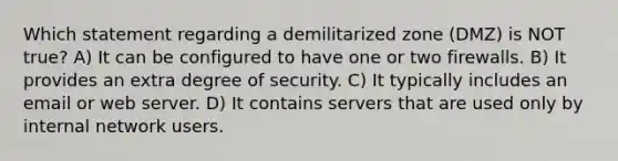 Which statement regarding a demilitarized zone (DMZ) is NOT true? A) It can be configured to have one or two firewalls. B) It provides an extra degree of security. C) It typically includes an email or web server. D) It contains servers that are used only by internal network users.