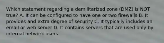 Which statement regarding a demilitarized zone (DMZ) is NOT true? A. It can be configured to have one or two firewalls B. It provides and extra degree of security C. It typically includes an email or web server D. It contains servers that are used only by internal network users