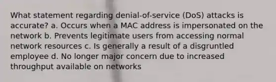 What statement regarding denial-of-service (DoS) attacks is accurate? a. Occurs when a MAC address is impersonated on the network b. Prevents legitimate users from accessing normal network resources c. Is generally a result of a disgruntled employee d. No longer major concern due to increased throughput available on networks