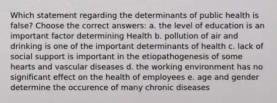 Which statement regarding the determinants of public health is false? Choose the correct answers: a. the level of education is an important factor determining Health b. pollution of air and drinking is one of the important determinants of health c. lack of social support is important in the etiopathogenesis of some hearts and vascular diseases d. the working environment has no significant effect on the health of employees e. age and gender determine the occurence of many chronic diseases