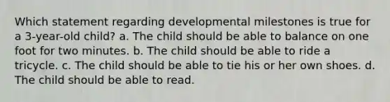 Which statement regarding developmental milestones is true for a 3-year-old child? a. The child should be able to balance on one foot for two minutes. b. The child should be able to ride a tricycle. c. The child should be able to tie his or her own shoes. d. The child should be able to read.