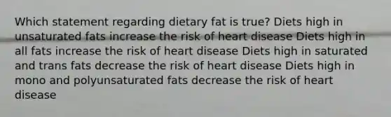 Which statement regarding dietary fat is true? Diets high in unsaturated fats increase the risk of heart disease Diets high in all fats increase the risk of heart disease Diets high in saturated and trans fats decrease the risk of heart disease Diets high in mono and polyunsaturated fats decrease the risk of heart disease