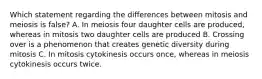 Which statement regarding the differences between mitosis and meiosis is false? A. In meiosis four daughter cells are produced, whereas in mitosis two daughter cells are produced B. Crossing over is a phenomenon that creates genetic diversity during mitosis C. In mitosis cytokinesis occurs once, whereas in meiosis cytokinesis occurs twice.