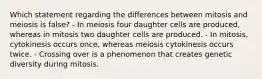 Which statement regarding the differences between mitosis and meiosis is false? - In meiosis four daughter cells are produced, whereas in mitosis two daughter cells are produced. - In mitosis, cytokinesis occurs once, whereas meiosis cytokinesis occurs twice. - Crossing over is a phenomenon that creates genetic diversity during mitosis.