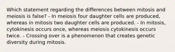 Which statement regarding the differences between mitosis and meiosis is false? - In meiosis four daughter cells are produced, whereas in mitosis two daughter cells are produced. - In mitosis, cytokinesis occurs once, whereas meiosis cytokinesis occurs twice. - Crossing over is a phenomenon that creates genetic diversity during mitosis.