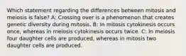 Which statement regarding the differences between mitosis and meiosis is false? A: Crossing over is a phenomenon that creates genetic diversity during mitosis. B: In mitosis cytokinesis occurs once, whereas in meiosis cytokinesis occurs twice. C: In meiosis four daughter cells are produced, whereas in mitosis two daughter cells are produced.