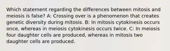 Which statement regarding the differences between mitosis and meiosis is false? A: Crossing over is a phenomenon that creates genetic diversity during mitosis. B: In mitosis cytokinesis occurs once, whereas in meiosis cytokinesis occurs twice. C: In meiosis four daughter cells are produced, whereas in mitosis two daughter cells are produced.