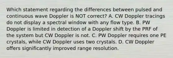 Which statement regarding the differences between pulsed and continuous wave Doppler is NOT correct? A. CW Doppler tracings do not display a spectral window with any flow type. B. PW Doppler is limited in detection of a Doppler shift by the PRF of the system but CW Doppler is not. C. PW Doppler requires one PE crystals, while CW Doppler uses two crystals. D. CW Doppler offers significantly improved range resolution.