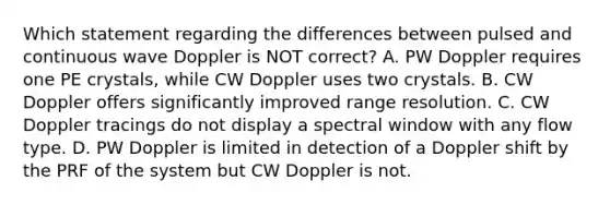 Which statement regarding the differences between pulsed and continuous wave Doppler is NOT correct? A. PW Doppler requires one PE crystals, while CW Doppler uses two crystals. B. CW Doppler offers significantly improved range resolution. C. CW Doppler tracings do not display a spectral window with any flow type. D. PW Doppler is limited in detection of a Doppler shift by the PRF of the system but CW Doppler is not.