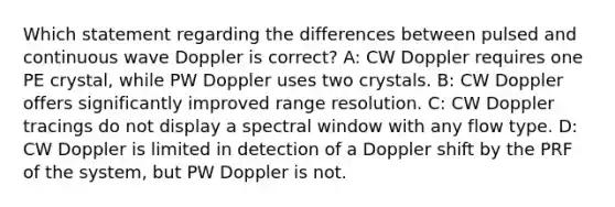 Which statement regarding the differences between pulsed and continuous wave Doppler is correct? A: CW Doppler requires one PE crystal, while PW Doppler uses two crystals. B: CW Doppler offers significantly improved range resolution. C: CW Doppler tracings do not display a spectral window with any flow type. D: CW Doppler is limited in detection of a Doppler shift by the PRF of the system, but PW Doppler is not.