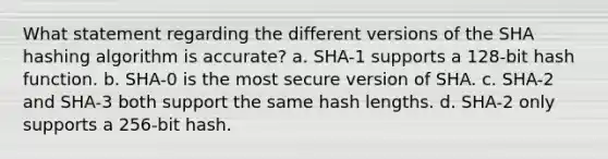 What statement regarding the different versions of the SHA hashing algorithm is accurate? a. SHA-1 supports a 128-bit hash function. b. SHA-0 is the most secure version of SHA. c. SHA-2 and SHA-3 both support the same hash lengths. d. SHA-2 only supports a 256-bit hash.