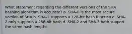 What statement regarding the different versions of the SHA hashing algorithm is accurate? a. SHA-0 is the most secure version of SHA b. SHA-1 supports a 128-bit hash function c. SHA-2 only supports a 256-bit hash d. SHA-2 and SHA-3 both support the same hash lengths