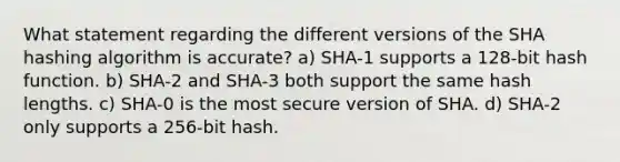 What statement regarding the different versions of the SHA hashing algorithm is accurate? a) SHA-1 supports a 128-bit hash function. b) SHA-2 and SHA-3 both support the same hash lengths. c) SHA-0 is the most secure version of SHA. d) SHA-2 only supports a 256-bit hash.