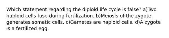 Which statement regarding the diploid life cycle is false? a)Two haploid cells fuse during fertilization. b)Meiosis of the zygote generates somatic cells. c)Gametes are haploid cells. d)A zygote is a fertilized egg.