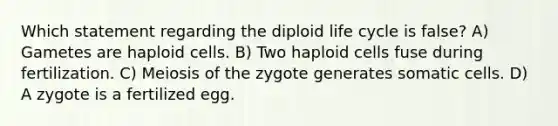 Which statement regarding the diploid life cycle is false? A) Gametes are haploid cells. B) Two haploid cells fuse during fertilization. C) Meiosis of the zygote generates somatic cells. D) A zygote is a fertilized egg.