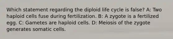 Which statement regarding the diploid life cycle is false? A: Two haploid cells fuse during fertilization. B: A zygote is a fertilized egg. C: Gametes are haploid cells. D: Meiosis of the zygote generates somatic cells.