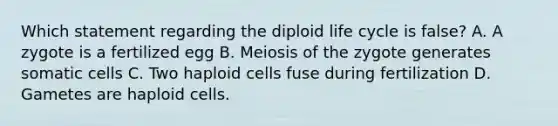 Which statement regarding the diploid life cycle is false? A. A zygote is a fertilized egg B. Meiosis of the zygote generates somatic cells C. Two haploid cells fuse during fertilization D. Gametes are haploid cells.