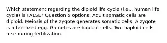 Which statement regarding the diploid life cycle (i.e.., human life cycle) is FALSE? Question 5 options: Adult somatic cells are diploid. Meiosis of the zygote generates somatic cells. A zygote is a fertilized egg. Gametes are haploid cells. Two haploid cells fuse during fertilization.