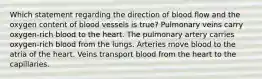 Which statement regarding the direction of blood flow and the oxygen content of blood vessels is true? Pulmonary veins carry oxygen-rich blood to the heart. The pulmonary artery carries oxygen-rich blood from the lungs. Arteries move blood to the atria of the heart. Veins transport blood from the heart to the capillaries.