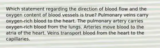 Which statement regarding the direction of blood flow and the oxygen content of <a href='https://www.questionai.com/knowledge/kZJ3mNKN7P-blood-vessels' class='anchor-knowledge'>blood vessels</a> is true? Pulmonary veins carry oxygen-rich blood to <a href='https://www.questionai.com/knowledge/kya8ocqc6o-the-heart' class='anchor-knowledge'>the heart</a>. The pulmonary artery carries oxygen-rich blood from the lungs. Arteries move blood to the atria of the heart. Veins transport blood from the heart to the capillaries.