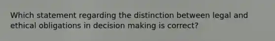 Which statement regarding the distinction between legal and ethical obligations in decision making is correct?