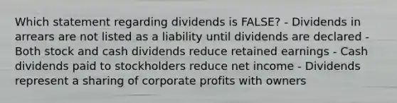 Which statement regarding dividends is FALSE? - Dividends in arrears are not listed as a liability until dividends are declared - Both stock and cash dividends reduce retained earnings - Cash dividends paid to stockholders reduce net income - Dividends represent a sharing of corporate profits with owners