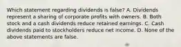 Which statement regarding dividends is false? A. Dividends represent a sharing of corporate profits with owners. B. Both stock and a cash dividends reduce retained earnings. C. Cash dividends paid to stockholders reduce net income. D. None of the above statements are false.