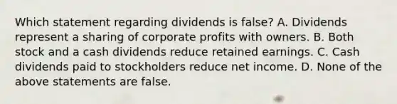 Which statement regarding dividends is false? A. Dividends represent a sharing of corporate profits with owners. B. Both stock and a cash dividends reduce retained earnings. C. Cash dividends paid to stockholders reduce net income. D. None of the above statements are false.